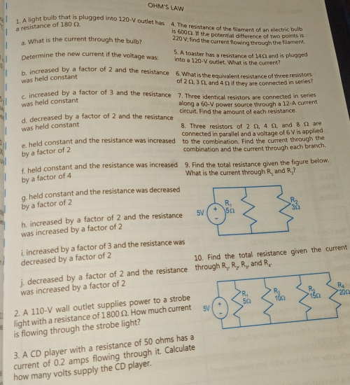 OHM'S LAW
1. A light bulb that is plugged into 120-V outlet has 4. The resistance of the filament of an electric bulb
a resistance of 180Ω
is 600Ω. If the potential difference of two points is
a. What is the current through the bulb? 220 V; find the current flowing through the filament.
5. A toaster has a resistance of 14Ω and is plugged
Determine the new current if the voltage was: into a 120-V outlet. What is the current?
b, increased by a factor of 2 and the resistance 6. What is the equivalent resistance of three resistors
was held constant
of 2 Ω, 3 Ω, and 4 Ω if they are connected in series?
c. increased by a factor of 3 and the resistance 7. Three identical resistors are connected in series
was held constant
along a 60-V power source through a 12-A current
d. decreased by a factor of 2 and the resistance circuit. Find the amount of each resistance.
was held constant
8. Three resistors of 2 Ω, 4 Ω and 8 Ω are
e, held constant and the resistance was increased connected in parallel and a voltage of 6 V is applied
to the combination. Find the current through the
by a factor of 2
combination and the current through each branch.
f. held constant and the resistance was increased 9. Find the total resistance given the figure below. and R_2?
by a factor of 4
What is the current through R_1
by a factor of 2 g. held constant and the resistance was decreased
h. increased by a factor of 2 and the resistance 
was increased by a factor of 2
i. increased by a factor of 3 and the resistance was
decreased by a factor of 2
10. Find the total resistance given the current
j. decreased by a factor of 2 and the resistance through R_1,R_2,R_3 and R_5
was increased by a factor of 2
2. A 110-V wall outlet supplies power to a strobe 20Ω
light with a resistance of 1 800 Ω. How much current 
is flowing through the strobe light?
3. A CD player with a resistance of 50 ohms has a
current of 0.2 amps flowing through it. Calculate
how many volts supply the CD player.