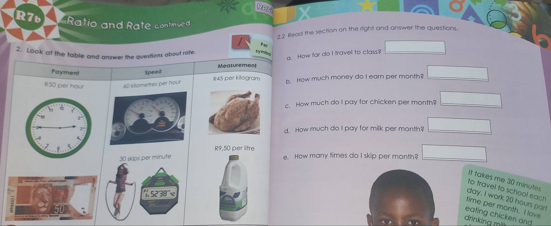 Revi 
R7b Ratio and Rate continued 
2.2 Read the section on the right and answer the questions. 
Per 
2. Look at the table and answer the questions about rate. 
symbo 
a. How far do I travel to class? 
Measurement 
Payment Speed
R45 per kilogram
R50 per hour
60 kilometres per hour b. How much money do I earn per month? 
c. How much do I pay for chicken per month? ∴ △ ADC=∠ BAD
d. How much do I pay for milk per month? (-3=)+(-)+(-)
R9,50 per litre
e. How many times do I skip per month? ∴ △ ADC=∠ BAD
It takes me 30 minutes
to travel to school each
day. I work 20 hours part 
time per month. I love 
eating chicken and 
drinking mill