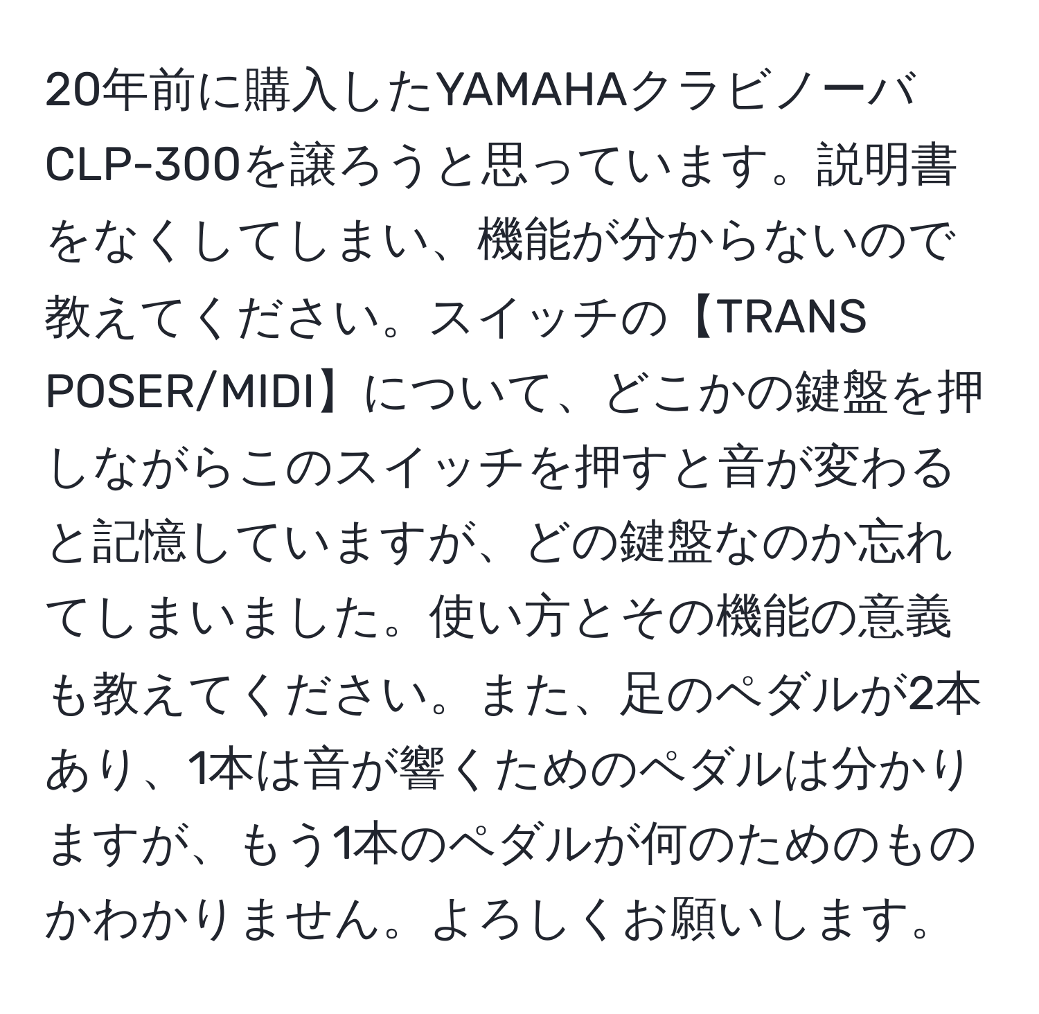 20年前に購入したYAMAHAクラビノーバCLP-300を譲ろうと思っています。説明書をなくしてしまい、機能が分からないので教えてください。スイッチの【TRANS POSER/MIDI】について、どこかの鍵盤を押しながらこのスイッチを押すと音が変わると記憶していますが、どの鍵盤なのか忘れてしまいました。使い方とその機能の意義も教えてください。また、足のペダルが2本あり、1本は音が響くためのペダルは分かりますが、もう1本のペダルが何のためのものかわかりません。よろしくお願いします。