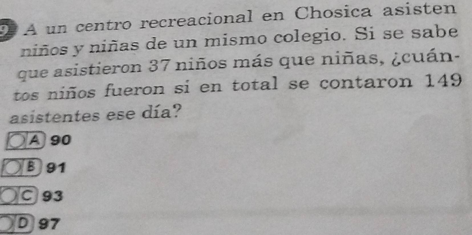 A un centro recreacional en Chosica asisten
niños y niñas de un mismo colegio. Si se sabe
que asistieron 37 niños más que niñas, ¿cuán-
tos niños fueron si en total se contaron 149
asistentes ese día?
A 90
B 91
C 93
D 97