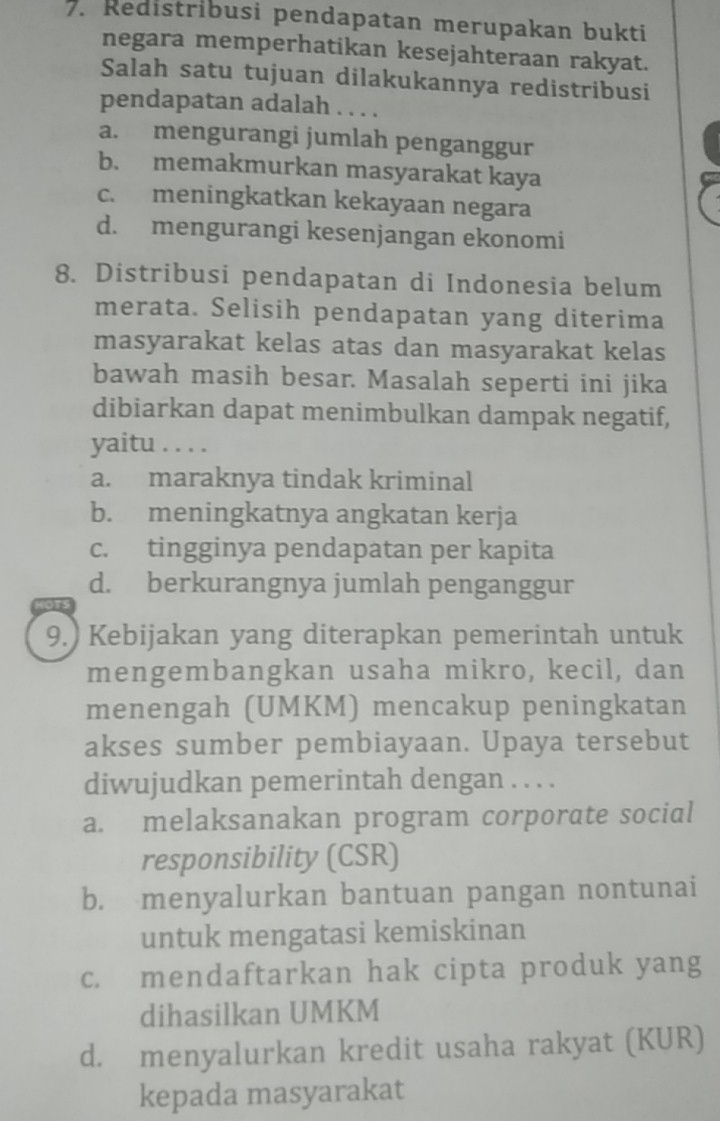 Redistribusi pendapatan merupakan bukti
negara memperhatikan kesejahteraan rakyat.
Salah satu tujuan dilakukannya redistribusi
pendapatan adalah ....
a. mengurangi jumlah penganggur
b. memakmurkan masyarakat kaya
c. meningkatkan kekayaan negara
d. mengurangi kesenjangan ekonomi
8. Distribusi pendapatan di Indonesia belum
merata. Selisih pendapatan yang diterima
masyarakat kelas atas dan masyarakat kelas
bawah masih besar. Masalah seperti ini jika
dibiarkan dapat menimbulkan dampak negatif,
yaitu . . . .
a. maraknya tindak kriminal
b. meningkatnya angkatan kerja
c. tingginya pendapatan per kapita
d. berkurangnya jumlah penganggur
9.) Kebijakan yang diterapkan pemerintah untuk
mengembangkan usaha mikro, kecil, dan
menengah (UMKM) mencakup peningkatan
akses sumber pembiayaan. Upaya tersebut
diwujudkan pemerintah dengan . . . .
a. melaksanakan program corporate social
responsibility (CSR)
b. menyalurkan bantuan pangan nontunai
untuk mengatasi kemiskinan
c. mendaftarkan hak cipta produk yang
dihasilkan UMKM
d. menyalurkan kredit usaha rakyat (KUR)
kepada masyarakat