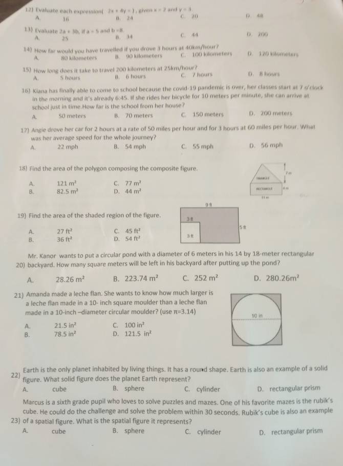 Evaluate each expression( 2x+4y=1. given x=2 and y=3 (. 40
A. 16 B. 24 C. 20
13) Evaluate 2a+3b,1 a=5 and b=8 C. 44 D. 200
A. 25 0. 34
14) How far would you have travelled if you drove 3 hours at 40km/hour? D. 120 kilometers
A. 80 kilometers B. 90 kilometers C. 100 kilometers
15) How long does it take to travel 200 kilometers at 25km/hour? D. B hours
A. S hours B. 6 hours C. 7 hours
16) Kiana has finally able to come to school because the covid-19 pandemic is over, her classes start at 7 o'ciock
in the morning and it's already 6:45. If she rides her bicycle for 10 meters per minute, she can arrive at
school just in time.How far is the school from her house?
A. 50 meters B. 70 meters C. 150 meters D. 200 meters
17) Angie drove her car for 2 hours at a rate of 50 miles per hour and for 3 hours at 60 miles per hour. What
was her average speed for the whole journey?
A. 22 mph B. 54 mph C. 55 mph D. 56 mph
18) Find the area of the polygon composing the composite figure. 7 m
A. 121m^2 C. 77m^2
B. 82.5m^2 D. 44m^2
…… .~
I tan .
19) Find the area of the shaded region of the figure.
A. 27ft^2 C. 45ft^2
B. 36ft^2 D. 54ft^2
Mr. Kanor wants to put a circular pond with a diameter of 6 meters in his 14 by 18-meter rectangular
20) backyard. How many square meters will be left in his backyard after putting up the pond?
A. 28.26m^2 B. 223.74m^2 C. 252m^2 D. 280.26m^2
21) Amanda made a leche flan. She wants to know how much larger is
a leche flan made in a 10- inch square moulder than a leche flan
made in a 10-inch —diameter circular moulder? (use π =3.14)
A. 21.5in^2 C. 100in^2
B. 78.5in^2 D. 121.5in^2
Earth is the only planet inhabited by living things. It has a round shape. Earth is also an example of a solid
22) figure. What solid figure does the planet Earth represent?
A. cube B. sphere C. cylinder D. rectangular prism
Marcus is a sixth grade pupil who loves to solve puzzles and mazes. One of his favorite mazes is the rubik’s
cube. He could do the challenge and solve the problem within 30 seconds. Rubik’s cube is also an example
23) of a spatial figure. What is the spatial figure it represents?
A. cube B. sphere C. cylinder D. rectangular prism