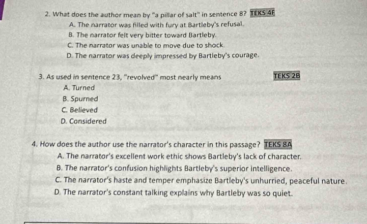 What does the author mean by "a pillar of salt" in sentence 8? TEKS 4F
A. The narrator was filled with fury at Bartleby's refusal.
B. The narrator felt very bitter toward Bartleby.
C. The narrator was unable to move due to shock
D. The narrator was deeply impressed by Bartleby's courage.
3. As used in sentence 23, “revolved” most nearly means TEKS 2B
A. Turned
B. Spurned
C. Believed
D. Considered
4. How does the author use the narrator's character in this passage? TEKS 8A
A. The narrator's excellent work ethic shows Bartleby's lack of character.
B. The narrator's confusion highlights Bartleby's superior intelligence.
C. The narrator's haste and temper emphasize Bartleby's unhurried, peaceful nature.
D The narrator's constant talking explains why Bartleby was so quiet.