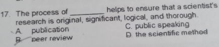 The process of _helps to ensure that a scientist's
research is original, significant, logical, and thorough.
A. publication C. public speaking
B peer review D. the scientific method