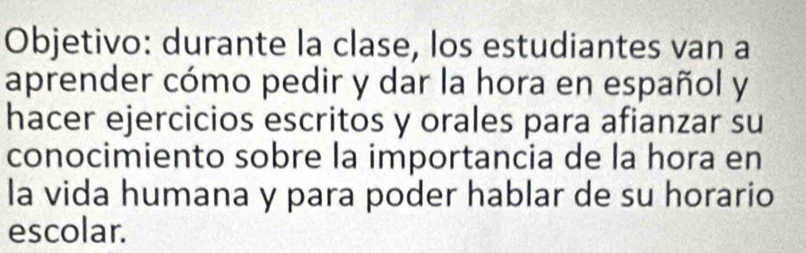 Objetivo: durante la clase, los estudiantes van a 
aprender cómo pedir y dar la hora en español y 
hacer ejercicios escritos y orales para afianzar su 
conocimiento sobre la importancia de la hora en 
la vida humana y para poder hablar de su horario 
escolar.