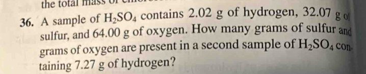 the total mass of 
36. A sample of H_2SO_4 contains 2.02 g of hydrogen, 32.07 g o 
sulfur, and 64.00 g of oxygen. How many grams of sulfur and 
grams of oxygen are present in a second sample of H_2SO_4 con 
taining 7.27 g of hydrogen?