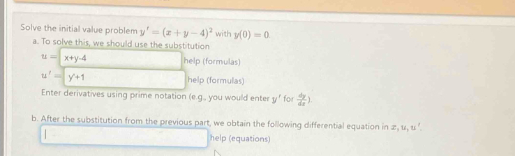 Solve the initial value problem y'=(x+y-4)^2 with y(0)=0. 
a. To solve this, we should use the substitution
u=|x+y-4 help (formulas)
u'=y'+1 help (formulas) 
Enter derivatives using prime notation . (e. g , you would enter y' for  dy/dx ). 
b. After the substitution from the previous part, we obtain the following differential equation in π, u, u ’. 
help (equations)