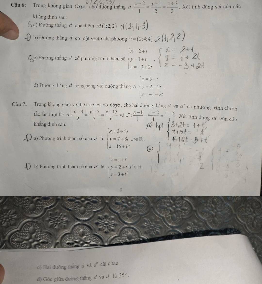 Trong không gian Oxyz, cho dường thắng đ :  (x-2)/1 = (y-1)/2 = (z+3)/2 . Xét tính đúng sai của các
khẳng định sau:
a) Đường thắng đ qua điểm M(1;2;2)
( b) Đường thắng đ có một vectơ chỉ phương vector v=(2;4;4)
Cc) Đường thăng đ có phương trình tham số beginarrayl x=2+t y=1+t z=-3+2tendarray.
d) Đường thăng đ song song với đường thắng Delta :beginarrayl x=3-t y=2-2t. z=-1-2tendarray.
Câu 7: Trong không gian với hệ trục tọa độ Oxyz , cho hai đường thẳng d và d' có phương trình chính
ắc lần lượt là: l:  (x-3)/2 = (y-7)/5 = (z-15)/6  và d' :  (x-1)/1 = (y-2)/1 = (z-3)/1 . Xét tính đúng sai của các
khẳng định sau:
L a) Phương trình tham số của # là: beginarrayl x=3+2t y=7+5t,t'∈ R. z=15+6tendarray.
b) Phương trình tham số của d' là: beginarrayl x=1+t' y=2+t','∈ R. z=3+t'endarray.
9
c) Hai đường thắng đ và d'cắt nhau.
d) Góc giữa đường thăng d và d' là 35°.