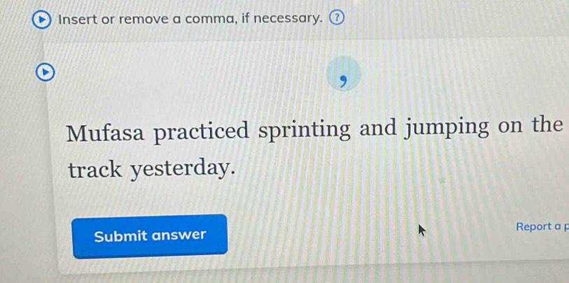 Insert or remove a comma, if necessary. ⑦ 
Mufasa practiced sprinting and jumping on the 
track yesterday. 
Submit answer Report a p