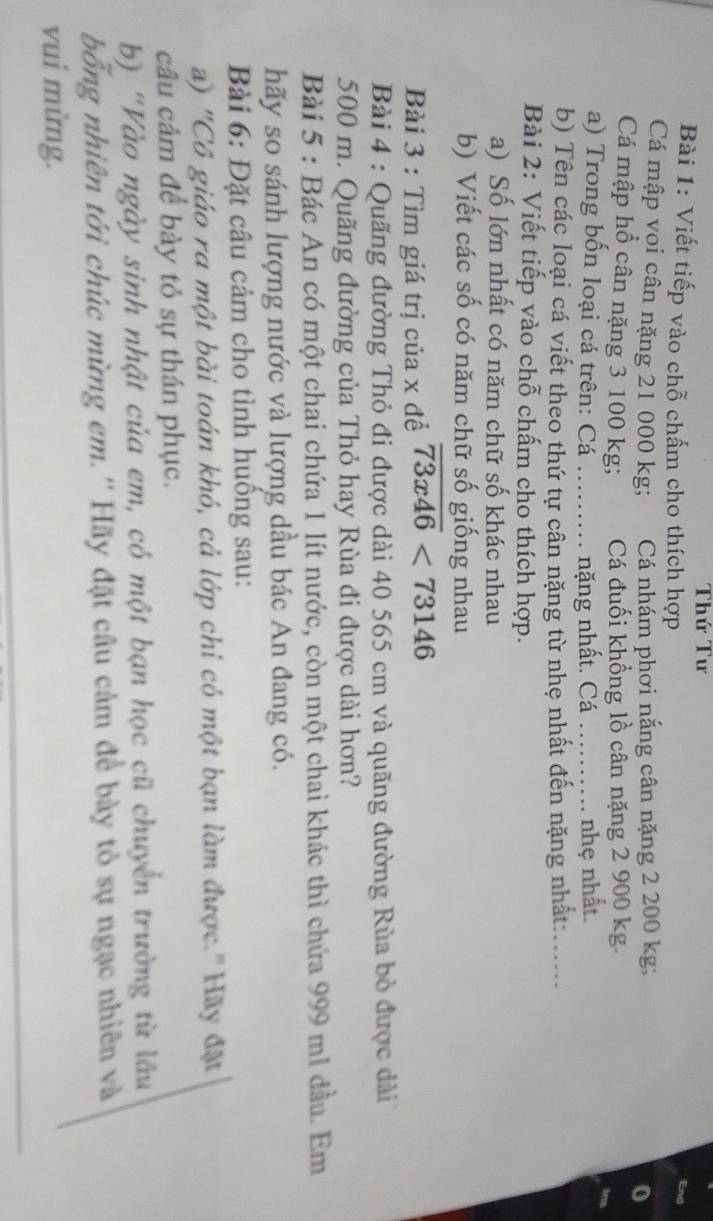 Thứ Tư 
Bài 1: Viết tiếp vào chỗ chấm cho thích hợp 
Cá mập voi cân nặng 21 000 kg; Cá nhám phơi nắng cân nặng 2 200 kg; 
Cá mập hổ cân nặng 3 100 kg; Cá đuối khổng lồ cân nặng 2 900 kg. 
a) Trong bốn loại cá trên: Cá ......... nặng nhất. Cá _nhẹ nhất. 
b) Tên các loại cá viết theo thứ tự cân nặng từ nhẹ nhất đến nặng nhất:_ 
Bài 2: Viết tiếp vào chỗ chấm cho thích hợp. 
a) Số lớn nhất có năm chữ số khác nhau 
b) Viết các số có năm chữ số giống nhau 
Bài 3 : Tìm giá trị của x đề overline 73x46<73146</tex> 
Bài 4 : Quãng đường Thỏ đi được dài 40 565 cm và quãng đường Rùa bỏ được dài
500 m. Quãng đường của Thỏ hay Rùa đi được dài hơn? 
Bài 5 : Bác An có một chai chứa 1 lít nước, còn một chai khác thì chứa 999 ml đầu. Em 
hãy so sánh lượng nước và lượng dầu bác An đang có. 
Bài 6: Đặt câu cảm cho tình huồng sau: 
a) "Cô giáo ra một bài toán khó, cả lớp chỉ có một bạn làm được."Hãy đặt 
câu cảm để bày tỏ sự thán phục. 
b) "Vào ngày sinh nhật của em, có một bạn học cũ chuyển trường từ lâu 
bổng nhiên tới chúc mừng em.'' Hãy đặt câu cảm để bày tỏ sự ngạc nhiên và 
vui mừng.