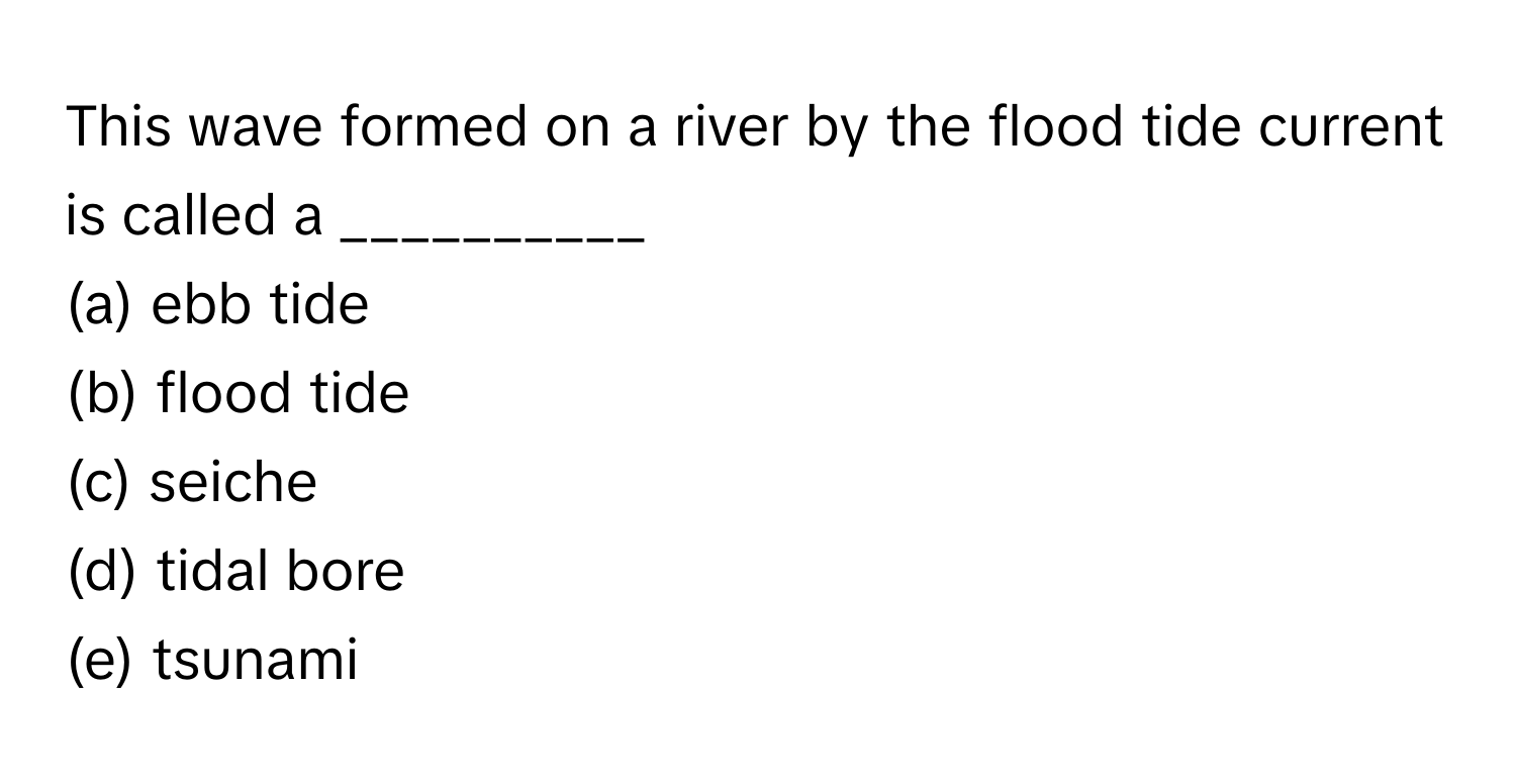 This wave formed on a river by the flood tide current is called a __________ 

(a) ebb tide
(b) flood tide
(c) seiche
(d) tidal bore
(e) tsunami