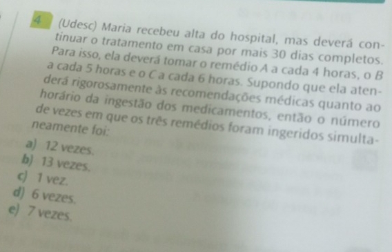 4 (Udesc) Maria recebeu alta do hospital, mas deverá con-
tinuar o tratamento em casa por mais 30 dias completos.
Para isso, ela deverá tomar o remédio A a cada 4 horas, o B
a cada 5 horas e o C a cada 6 horas. Supondo que ela aten-
derá rigorosamente às recomendações médicas quanto ao
horário da ingestão dos medicamentos, então o número
de vezes em que os três remédios foram ingeridos simulta-
neamente foi:
a) 12 vezes.
b) 13 vezes.
c) 1 vez.
d) 6 vezes.
e) 7 vezes.