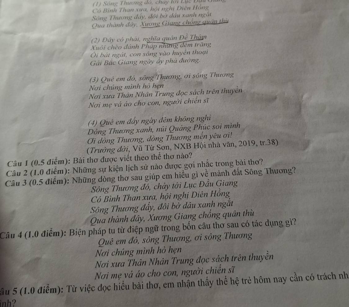 (1) Sông Thương đó, chay lới Lục Đạ c
Có Bình Than xưa, hội nghị Diên Hồng
Sông Thương đẩy, đôi bờ dầu xanh ngắt
Qua thành đây, Xương Giang chổng quân thù
(2) Đây có phải, nghĩa quân Đề Thám
Xuôi chèo đánh Pháp những đêm trăng
Ôi bát ngát, con sông vào huyền thoại
Gái Bắc Giang ngày ẩy phà đường.
(3) Quê em đó, sông Thựơng, ơi sông Thương
Nơi chúng mình hò hẹn
Nơi xưa Thân Nhân Trung đọc sách trên thuyền
Nơi mẹ vá áo cho con, người chiến sĩ
(4) Quê em đấy ngày đêm không nghi
Dòng Thương xanh, núi Quảng Phúc soi mình
Ơi dòng Thương, dòng Thương mến yêu ơi!
(Trường đời, Vũ Từ Sơn, NXB Hội nhà văn, 2019, tr.38)
Câu 1 (0.5 điểm): Bài thơ được viết theo thể thơ nào?
Câu 2 (1.0 điểm): Những sự kiện lịch sử nào được gợi nhắc trong bài thơ?
Câu 3 (0.5 điểm): Những dòng thơ sau giúp em hiều gì về mảnh đất Sông Thương?
Sông Thương đó, chảy tới Lục Đầu Giang
Có Bình Than xưa, hội nghị Diên Hồng
Sông Thương đấy, đôi bờ dâu xanh ngắt
Qua thành đây, Xương Giang chống quân thù
Câu 4 (1.0 điểm): Biện pháp tu từ điệp ngữ trong bốn câu thơ sau có tác dụng gì?
Quê em đó, sông Thương, ơi sông Thương
Nơi chúng mình hò hẹn
Nơi xưa Thân Nhân Trung đọc sách trên thuyền
Nơi mẹ vá áo cho con, người chiến sĩ
ầu 5 (1.0 điểm): Từ việc đọc hiểu bài thơ, em nhận thấy thế hệ trẻ hôm nay cần có trách nh
inh?