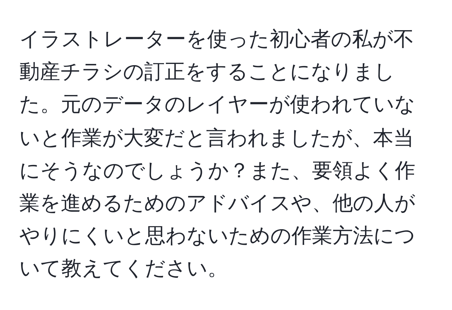 イラストレーターを使った初心者の私が不動産チラシの訂正をすることになりました。元のデータのレイヤーが使われていないと作業が大変だと言われましたが、本当にそうなのでしょうか？また、要領よく作業を進めるためのアドバイスや、他の人がやりにくいと思わないための作業方法について教えてください。