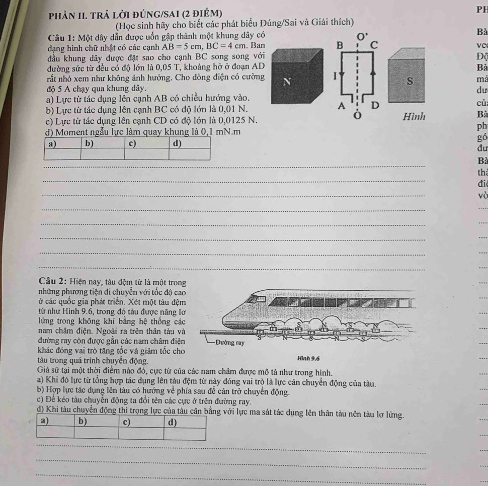 phÀN II. TRả lờI đÚNG/SAI (2 đIẻM) PH
(Học sinh hãy cho biết các phát biểu Đúng/Sai và Giải thích)
Câu 1: Một dây dẫn được uốn gập thành một khung dây có 
Bà
dạng hình chữ nhật có các cạnh AB=5cm,BC=4cm. Ban 
ve
đầu khung dây được đặt sao cho cạnh BC song song vớiĐộ
đường sức từ đều có độ lớn là 0,05 T, khoảng hở ở đoạn ADBà
rất nhỏ xem như không ảnh hưởng. Cho dòng điện có cường N 
s
mả
độ 5 A chạy qua khung dây. du
a) Lực từ tác dụng lên cạnh AB có chiều hướng vào.
b) Lực từ tác dụng lên cạnh BC có độ lớn là 0,01 N.
củ
c) Lực từ tác dụng lên cạnh CD có độ lớn là 0,0125 N.Hình Bà
d) Moment ngẫu lực làm quay khung là 0,1 mN.m
ph
gó
đu
_
_
Bà
_
th
đi
_
và
_
_
_
_
_
_
_
Câu 2: Hiện nay, tàu đệm từ là một tron
những phương tiện di chuyển với tốc độ ca
ở các quốc gia phát triển. Xét một tàu đệ
từ như Hình 9.6, trong đó tàu được nâng l
lửng trong không khí bằng hệ thống cá
nam châm điện. Ngoài ra trên thân tàu v
đường ray còn được gắn các nam châm điệ
khác đóng vai trò tăng tốc và giảm tốc cho
tàu trong quá trình chuyền động. Hình 9.6
Giả sử tại một thời điểm nào đó, cực từ của các nam châm được mô tả như trong hình.
a) Khi đó lực từ tổng hợp tác dụng lên tàu đệm từ này đóng vai trò là lực cản chuyển động của tàu.
b) Hợp lực tác dụng lên tàu có hướng về phía sau đề cản trở chuyển động.
c) Để kéo tàu chuyền động ta đổi tên các cực ở trên đường ray.
d) Khi tàu chuyển động thì trọng lực của tàu cân bằng với lực ma sát tác dụng lên thân tàu nên tàu lơ lửng.
_
_
_