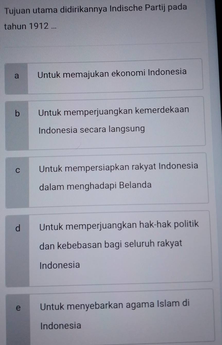 Tujuan utama didirikannya Indische Partij pada
tahun 1912 ...
a Untuk memajukan ekonomi Indonesia
b Untuk memperjuangkan kemerdekaan
Indonesia secara langsung
C Untuk mempersiapkan rakyat Indonesia
dalam menghadapi Belanda
d Untuk memperjuangkan hak-hak politik
dan kebebasan bagi seluruh rakyat
Indonesia
e Untuk menyebarkan agama Islam di
Indonesia