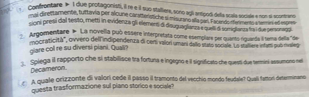 Confrontare > I due protagonisti, il re e il suo stalliere, sono agii antipodi della scala sociale e nom si scontrano 
mai direttamente, tuttavia per alcune caratteristiche si misurano alla parí. Facendo riferimento a termini ed espres 
sioni presi dal testo, metti in evidenza gli elementi di disuguaglianza e quelli di somiglianza fra i due personaggi. 
2. Argomentare > La novella può essere interpretata come esemplare per quanto riguarda il tema della'de 
mocraticità", ovvero dell indipendenza di certi valori umani dallo stato sociale. Lo stalliere infatti può rivaleg- 
giare col re su diversi piani. Quali? 
3. Spiega il rapporto che si stabilisce tra fortuna e ingegno e il significato che questi due termíni assumono nel 
Decameron. 
A quale orizzonte di valori cede il passo il tramonto del vecchio mondo feudale? Quali fattori determinano 
questa trasformazione sul piano storico e sociale?