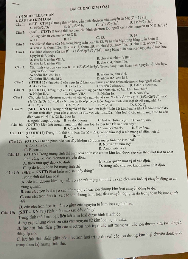 ĐẠI CƯONG KIM LOẠI
1. tN nhiÈu lựa chọn
1. CÁU TẠO KIM LOẠi
Cầu 1:  (SBT - CTST) Ở trạng thái cơ bản, cấu hình electron của nguyên tử Mg(Z=12)
A. 1s^22s^22p^63s^1. B. 1s^22s^22p^63s^2. C. 1s^22s^22p^53s^2. D. 1s^22s^22p^73s^1.
Câu 2: :(SBT - CTST) Ở trạng thái cơ bản, cầu hình electron lớp ngoài cùng của nguyên tử X là 3s^1. Số
hiệu nguyên tử của nguyên tố X là D. 14.
A. 11. B. 12. C. 13.
Câu 3: Cho biết số thứ tự của Mg trong bằng tuần hoàn là 12. Vị trí của Mg trong bảng tuần hoàn là
A. chu kì 3, nhóm IIIA. B. chu kì 3, nhóm IIB. C. chu kì 3, nhóm IIA. D. chu kỉ 2, nhóm IIA.
Câu 4: Cầu hình electron của ion R^(2+) là 1s^22s^22p^63s^23p^63d^6 *. Trong bảng tuần hoàn các nguyên tố hóa học,
nguyên tố R thuộc
A. chu kì 4, nhóm VIIIA. B. chu kì 4, nhóm VIIIB.
C. chu kì 4, nhóm VIB. D. chu kì 4, nhóm IIA.
Câu 5: Cầu hình electron của ion R^+ là 1s^22s^22p^63s^23p^6 P. Trong bảng tuần hoàn các nguyên tố hóa học,
nguyên tố R thuộc
A. nhóm IIA, chu kì 4. B. nhóm IA, chu kì 4.
C. nhóm IIIA, chu kì 2. D. nhóm IIA, chu kì 6.
Câu 6: :(HTHH 12) Nguyên tử các nguyên tố kim loại thường có bao nhiêu electron ở lớp ngoài cùng?
A. 4 electron. B. 8 electron. C. 5 đến 7 electron. D. 1 dến 3 electron.
Câu 7: (HTHH 12) Trong một chu kì, nguyên tử nguyên tố nhóm nào có bán kính lớn nhất?
A. Nhóm IIA. C. Nhóm VIIA. B. Nhóm IA. D. Nhóm VA.
Câu 8:  Cho cấu hình electron nguyên tử của các nguyên tố sau: X(1s^22s^22p^63s^1); Y (1s^22s^22p^63s^2) và Z
(1s^22s^22p^63s^23p^1) 0. Dãy các nguyên tố xếp theo chiều tăng dần tính kim loại từ trái sang phải là
A. Z, Y, X. B. X, Y, Z. C. Y, Z, X. D. Z, X, Y.
Câu 9: (SBT - KNTT) Trong định nghĩa về liên kết kim loại: “Liên kết kim loại là liên kết hình thành do
lực hút tĩnh điện giữa các electron...(1)... với các ion...(2)... kim loại ở các nút mạng. Các từ cần
diền vào vị trí (1), (2) lần lượt là
A. ngoài cùng, dương. B. tự do, dượng. C. hoá trị, lưỡng cực. D. hoá trị, âm.
Câu 10: (OTTN) Liên kết trong mạng tinh thể kim loại là loại liên kết nào sau đây?
A. Ion B. Cộng hoá trị. C. van der Waals. D. Kim loại.
Câu 11: (HTHH 12) Trong tinh thể kim loại Ca (Z=20) ), cation kim loại ở nút mạng có điện tích là
A. +2. B. +1. C. +3. D. +4.
Câu 12: (OTTN) Thành phần nào sau đây không có trong mạng tinh thể kim loại?
A. Ion kim loại B. Nguyên tử kim loại.
C. Electron. D. Anion gốc acid.
Câu 13: (OTTN) Trong mạng tinh thể kim loại chứa các cation kim loại được sắp xếp theo một trật tự nhất
dịnh cùng với các electron chuyển động
A. theo một quỹ đạo xác định. B. xung quanh một vị trí xác định.
C. tự do trong toàn bộ mạng tinh thể. D. trong một khu vực không gian nhất định.
Câu 14: (SBT - KNTT) Phát biểu nào sau đây đúng?
Trong tinh thể  kim loại:
A. các ion dương kim loại nằm ở các nút mạng tinh thể và các electron hoá trị chuyển động tự do
xung quanh.
B. các electron hoá trị ở các nút mạng và các ion dượng kim loại chuyển động tự do.
C. các electron hoá trị và các ion dương kim loại đều chuyển động tự do trong toàn bộ mạng tinh
thể.
D. các electron hoá trị nằm ở giữa các nguyên tử kim loại cạnh nhau.
Câu 15: (SBT - KNTT) Phát biểu nào sau đây đúng?
Trong tinh thể kim loại, liên kết kim loại được hình thành do
A. sự góp chung electron của các nguyên tử kim loại cạnh nhau.
B. lực hút tĩnh điện giữa các electron hoá trị ở các nút mạng với các ion dương kim loại chuyền
động tự do.
C. lực hút tĩnh diện giữa các electron hoá trị tự do với các ion dương kim loại chuyển động tự do
trong toàn bộ mạng tinh thể.