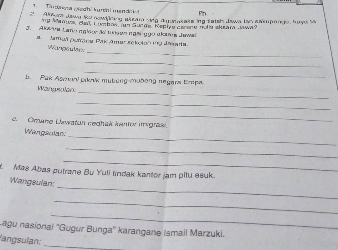 Tindakna gladhi kanthi mandhiri! 
2. Aksara Jawa iku sawijining aksara sing digunakake ing tlatah Jawa lan sakupenge, kaya ta 
ing Madura, Bali, Lombok, Ian Sunda. Kepiye carane nulis aksara Jawa? 
3. Aksara Latin ngisor iki tulisen nganggo aksara Jawa! 
a. Ismail putrane Pak Amar sekolah ing Jakarta. 
_ 
Wangsulan: 
_ 
_ 
b. Pak Asmuni piknik mubeng-mubeng negara Eropa. 
Wangsulan:_ 
_ 
_ 
c. Omahe Uswatun cedhak kantor imigrasi. 
_ 
Wangsulan: 
_ 
_ 
. Mas Abas putrane Bu Yuli tindak kantor jam pitu esuk. 
_ 
Wangsulan: 
_ 
_ 
Lagu nasional "Gugur Bunga' karangane Ismail Marzuki. 
/angsulan:_