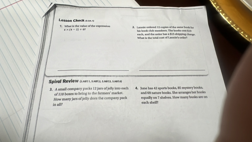 Lesson Check (s.0A.1) 
1. What is the value of the expression 2. Lannie ordered 12 copies of the same book for
4* (4-2)+6? 
his book club members. The books cost $19
each, and the order has a $15 shipping charge. 
What is the total cost of Lannie's order? 
_ 
Spiral RevieW (S.NBT.1, S.NBT.2, S.NBT.S, S.NBT.6) 
3. A small company packs 12 jars of jelly into each 4. June has 42 sports books, 85 mystery books, 
of 110 boxes to bring to the farmers' market. and 69 nature books. She arranges her books 
How many jars of jelly does the company pack equally on 7 shelves. How many books are on 
in all? each shelf?