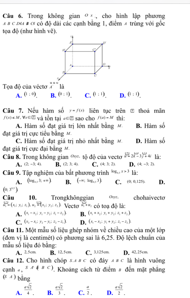 Trong không gian 0 × , cho hình lập phương
A B C D&A B C có độ dài các cạnh bằng 1, điểm 4 trùng với gốc
tọa độ (như hình vẽ).
Tọa độ của véctơ
A. (1:0). B. (0;1) C. (1;1) D. (1;1).
Câu 7. Nếu hàm số y=f(x) liên tục trên thoa mãn
f(x)≤ M,forall x∈ ? và tồn tại a∈ boxed ? sao cho f(a)=M thì:
A. Hàm số đạt giá trị lớn nhất bằng M. B. Hàm số
đạt giá trị cực tiểu bằng M.
C. Hàm số đạt giá trị nhỏ nhất bằng M. D. Hàm số
đạt giá trị cực đại bằng M.
Câu 8. Trong không gian ∞ tộ độ của vectơ beginarrayr (?) u=2k-3j+4iendarray là:
A. (2;-3;4). B. (2;3;4). C. (4;3;2). D. (4;-3;2).
Câu 9. Tập nghiệm của bất phương trình log _0.5x>3 là:
A. (log _0.53;+∈fty ). B. (-∈fty ;log _0.53). C. (0;0,125). D.
(0;3^(0.5)).
Câu 10. Trongkhônggian Oxyz, chohaivecto
u_1=(x_1;y_1;z_1),u_2=(x_2;y_2;z_2). Vecto u_1+u_2 có toạ độ là:
A. (x_1-x_2;y_1-y_2;z_1-z_2). B. (x_1+x_2;y_1+y_2;z_1+z_2).
C. (x_2-x_1;y_2-y_1;z_2-z_1). D. (x_1-x_2;y_1+y_2;z_1-z_2).
Câu 11. Một mẫu số liệu ghép nhóm về chiều cao của một lớp
(đơn vị là centimét) có phương sai là 6,25. Độ lệch chuẩn của
mẫu số liệu đó bằng:
A. 2,5cm. B. 12, 5 cm. C. 3,125cm. D. 42,25cm.
Câu 12. Cho hình chóp s.a в c có đáy ADC * là hình vuông
canh α, SA(|BC). Khoảng cách từ điểm ε đến mặt phẳng
(s 4 ) bằng
A.  asqrt(2)/4 .  asqrt(2)/3 . C.  a/2 . D.  asqrt(2)/2 .
B.