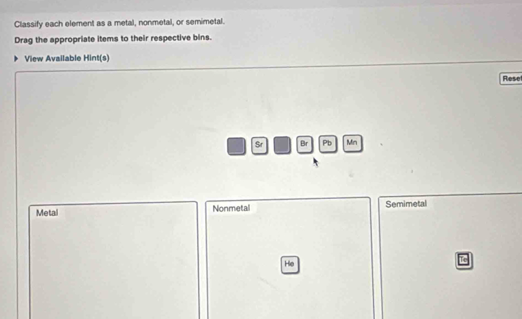 Classify each element as a metal, nonmetal, or semimetal. 
Drag the appropriate items to their respective bins. 
View Available Hint(s) 
Rese 
Sr Br Pb Mn 
Metal Nonmetal Semimetal 
Tel 
He