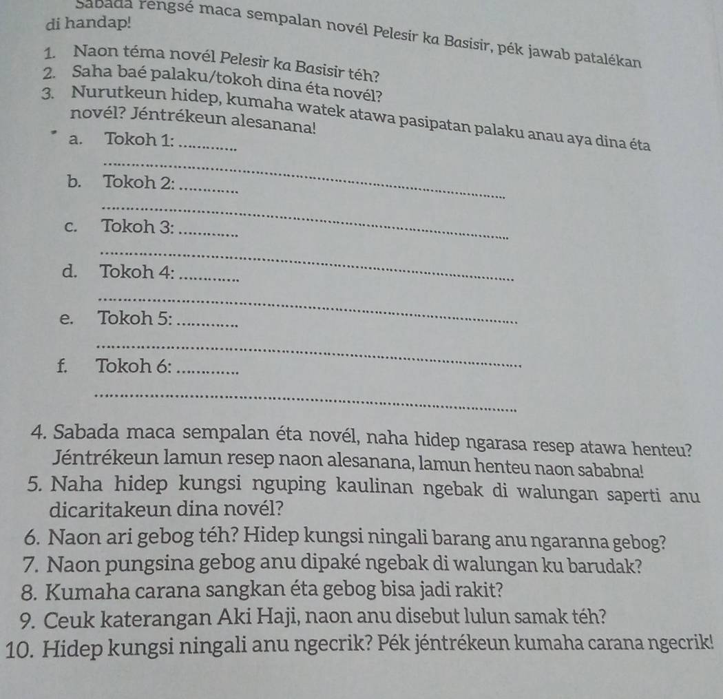 di handap! 
Sabada rengsé maca sempalan novél Pelesir ka Basisir, pék jawab patalékan 
1. Naon téma novél Pelesir ka Basisir téh? 
2. Saha baé palaku/tokoh dina éta novél? 
3. Nurutkeun hidep, kumaha watek atawa pasipatan palaku anau aya dina éta 
novél? Jéntrékeun alesanana! 
a. Tokoh 1: 
_ 
b. Tokoh 2:_ 
_ 
c. Tokoh 3:_ 
_ 
d. Tokoh 4:_ 
_ 
e. Tokoh 5:_ 
_ 
f. Tokoh 6:_ 
_ 
4. Sabada maca sempalan éta novél, naha hidep ngarasa resep atawa henteu? 
Jéntrékeun lamun resep naon alesanana, lamun henteu naon sababna! 
5. Naha hidep kungsi nguping kaulinan ngebak di walungan saperti anu 
dicaritakeun dina novél? 
6. Naon ari gebog téh? Hidep kungsi ningali barang anu ngaranna gebog? 
7. Naon pungsina gebog anu dipaké ngebak di walungan ku barudak? 
8. Kumaha carana sangkan éta gebog bisa jadi rakit? 
9. Ceuk katerangan Aki Haji, naon anu disebut lulun samak téh? 
10. Hidep kungsi ningali anu ngecrik? Pék jéntrékeun kumaha carana ngecrik!