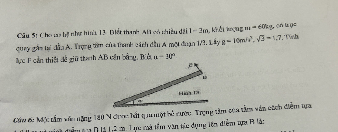 Cho cơ hệ như hình 13. Biết thanh AB có chiều dài 1=3m , khối lượng m=60kg, có trục 
quay gắn tại đầu A. Trọng tâm của thanh cách đầu A một đoạn 1/3. Lấy g=10m/s^2, sqrt(3)=1,7. Tính 
lực F cần thiết để giữ thanh AB cân bằng. Biết alpha =30°. 
Câu 6: Một tấm ván nặng 180 N được bắt qua một bề nước. Trọng tâm của tấm ván cách điểm tựa 
điểm tựa B là 1, 2 m. Lực mà tấm ván tác dụng lên điểm tựa B là: