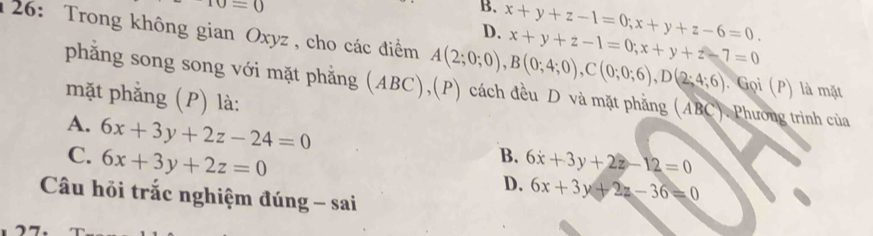 sigma =0
B. x+y+z-1=0; x+y+z-6=0. 
126: Trong không gian Oxyz, cho các điểm A(2;0;0), B(0;4;0), C(0;0;6), D(2;4;6) x+y+z-1=0; x+y+z-7=0
D.
phẳng song song với mặt phẳng (ABC),(P) cách đều D và mặt phẳng (ABC). Phương trình của
: Gọi (P) là mặt
mặt phẳng (P) là:
A.
C. 6x+3y+2z-24=0
6x+3y+2z=0
B. 6x+3y+2z-12=0
D. 6x+3y+2z-36=0
Câu hỏi trắc nghiệm đúng - sai