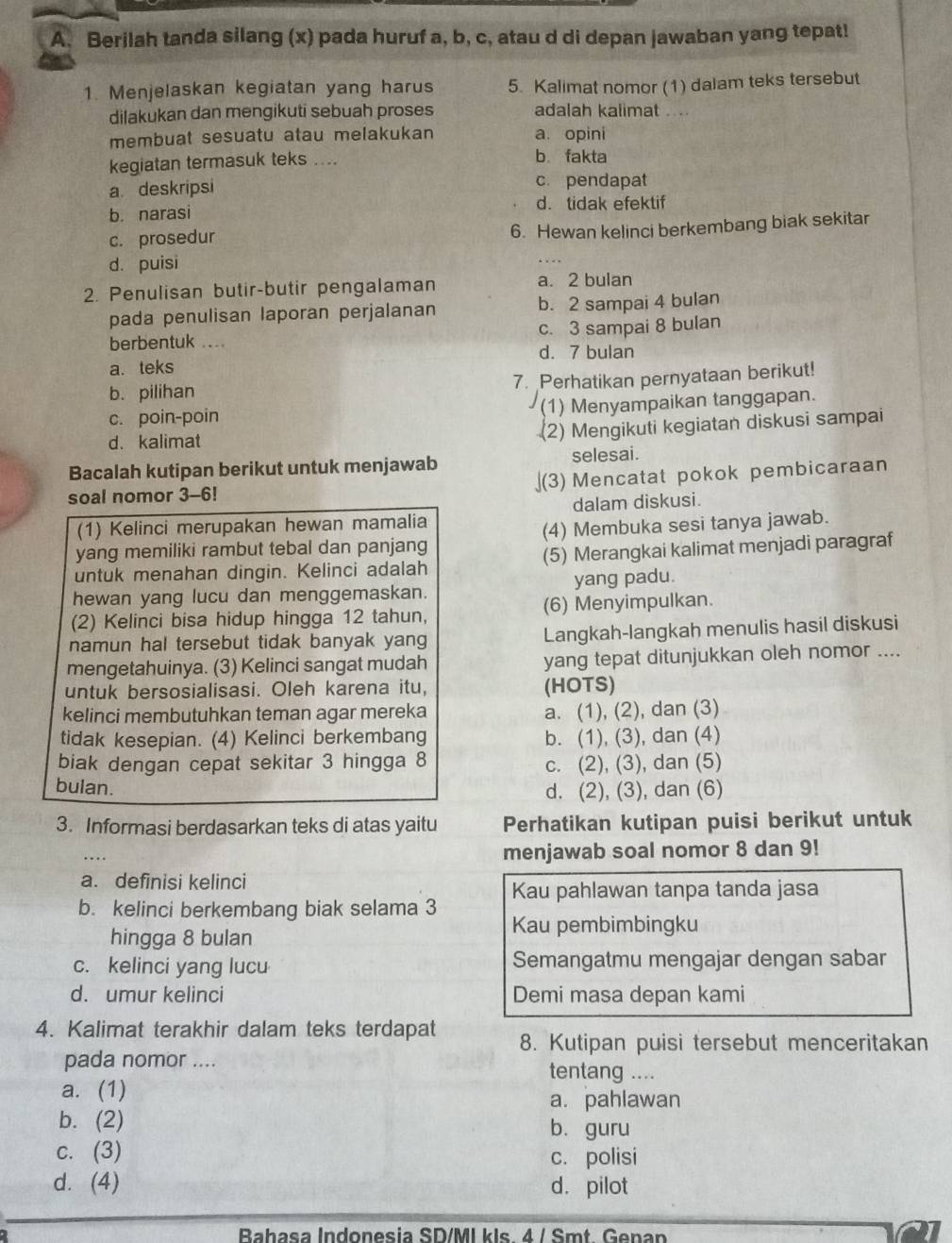 Berilah tanda silang (x) pada huruf a, b, c, atau d di depan jawaban yang tepat!
1. Menjelaskan kegiatan yang harus 5. Kalimat nomor (1) dalam teks tersebut
dilakukan dan mengikuti sebuah proses adalah kalimat ...
membuat sesuatu atau melakukan a. opini
kegiatan termasuk teks ....
b. fakta
a deskripsi c. pendapat
b. narasi d. tidak efektif
c. prosedur
6. Hewan kelinci berkembang biak sekitar
d. puisi
2. Penulisan butir-butir pengalaman a. 2 bulan
pada penulisan laporan perjalanan b. 2 sampai 4 bulan
berbentuk .... c. 3 sampai 8 bulan
d. 7 bulan
a. teks
b. pilihan 7. Perhatikan pernyataan berikut!
c. poin-poin (1) Menyampaikan tanggapan.
d. kalimat
(2) Mengikuti kegiatan diskusi sampai
Bacalah kutipan berikut untuk menjawab selesai.
soal nomor 3-6! ](3) Mencatat pokok pembicaraan
(1) Kelinci merupakan hewan mamalia dalam diskusi.
yang memiliki rambut tebal dan panjang (4) Membuka sesi tanya jawab.
untuk menahan dingin. Kelinci adalah (5) Merangkai kalimat menjadi paragraf
hewan yang lucu dan menggemaskan. yang padu.
(2) Kelinci bisa hidup hingga 12 tahun, (6) Menyimpulkan.
namun hal tersebut tidak banyak yang Langkah-langkah menulis hasil diskusi
mengetahuinya. (3) Kelinci sangat mudah yang tepat ditunjukkan oleh nomor ....
untuk bersosialisasi. Oleh karena itu, (HOTS)
kelinci membutuhkan teman agar mereka a. (1), (2), dan (3)
tidak kesepian. (4) Kelinci berkembang b. (1), (3), dan (4)
biak dengan cepat sekitar 3 hingga 8
c. (2), (3), dan (5)
bulan. d. (2), (3), dan (6)
3. Informasi berdasarkan teks di atas yaitu Perhatikan kutipan puisi berikut untuk
…
menjawab soal nomor 8 dan 9!
a. definisi kelinci
b. kelinci berkembang biak selama 3 Kau pahlawan tanpa tanda jasa
hingga 8 bulan
Kau pembimbingku
c. kelinci yang lucu Semangatmu mengajar dengan sabar
d. umur kelinci Demi masa depan kami
4. Kalimat terakhir dalam teks terdapat 8. Kutipan puisi tersebut menceritakan
pada nomor .... tentang ....
a. (1)
a. pahlawan
b. (2) b. guru
c. (3)
c. polisi
d. (4) d. pilot
Bahasa Indonesia SD/MI kls. 4 / Smt Genan