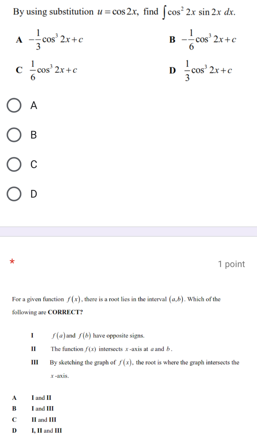 By using substitution u=cos 2x , find ∈t cos^22xsin 2xdx.
A - 1/3 cos^32x+c
B - 1/6 cos^32x+c
C  1/6 cos^32x+c
D  1/3 cos^32x+c
A
B
C
D
*
1 point
For a given function f(x) , there is a root lies in the interval (a,b). Which of the
following are CORRECT?
I f(a) and f(b) have opposite signs.
II The function f(x) intersects x -axis at aand b.
III By sketching the graph of f(x) , the root is where the graph intersects the
x -axis.
A I and II
B I and III
C II and III
D₹ I, II and III