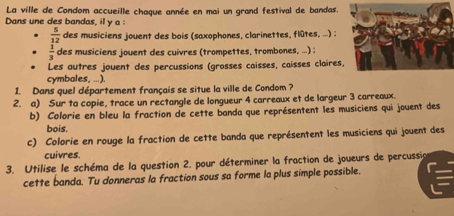 La ville de Condom accueille chaque année en mai un grand festival de bandas. 
Dans une des bandas, il y a :
 5/12  des musiciens jouent des bois (saxophones, clarinettes, flûtes, ...) ;
 1/3  des musiciens jouent des cuivres (trompettes, trombones, ...) ; 
Les autres jouent des percussions (grosses caisses, caisses claires, 
cymbales, ...). 
1. Dans quel département français se situe la ville de Condom ? 
2. a) Sur ta copie, trace un rectangle de longueur 4 carreaux et de largeur 3 carreaux. 
b) Colorie en bleu la fraction de cette banda que représentent les musiciens qui jouent des 
bois. 
c) Colorie en rouge la fraction de cette banda que représentent les musiciens qui jouent des 
cuivres. 
3. Utilise le schéma de la question 2. pour déterminer la fraction de joueurs de percussio 
cette banda. Tu donneras la fraction sous sa forme la plus simple possible.