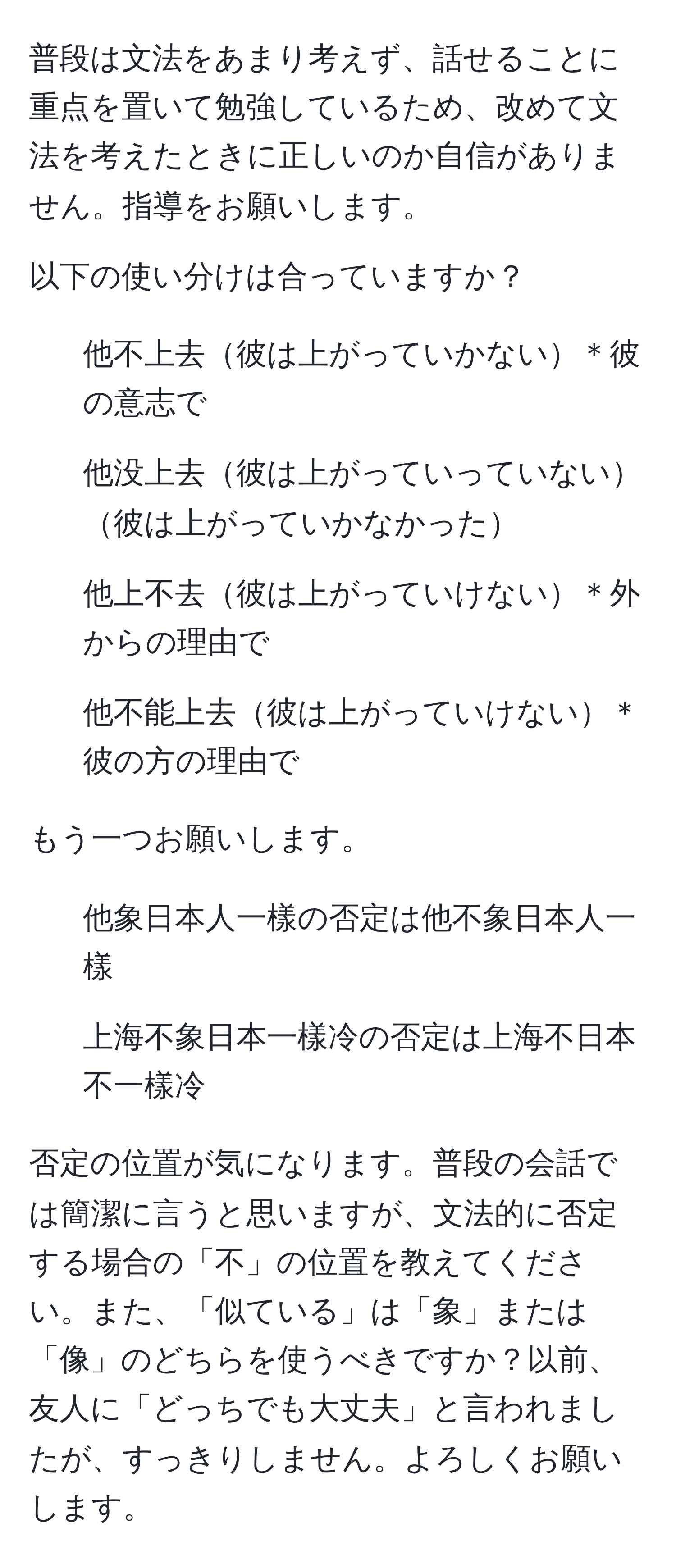 普段は文法をあまり考えず、話せることに重点を置いて勉強しているため、改めて文法を考えたときに正しいのか自信がありません。指導をお願いします。

以下の使い分けは合っていますか？
- 他不上去彼は上がっていかない＊彼の意志で
- 他没上去彼は上がっていっていない彼は上がっていかなかった
- 他上不去彼は上がっていけない＊外からの理由で
- 他不能上去彼は上がっていけない＊彼の方の理由で

もう一つお願いします。

- 他象日本人一樣の否定は他不象日本人一樣
- 上海不象日本一樣冷の否定は上海不日本不一樣冷

否定の位置が気になります。普段の会話では簡潔に言うと思いますが、文法的に否定する場合の「不」の位置を教えてください。また、「似ている」は「象」または「像」のどちらを使うべきですか？以前、友人に「どっちでも大丈夫」と言われましたが、すっきりしません。よろしくお願いします。