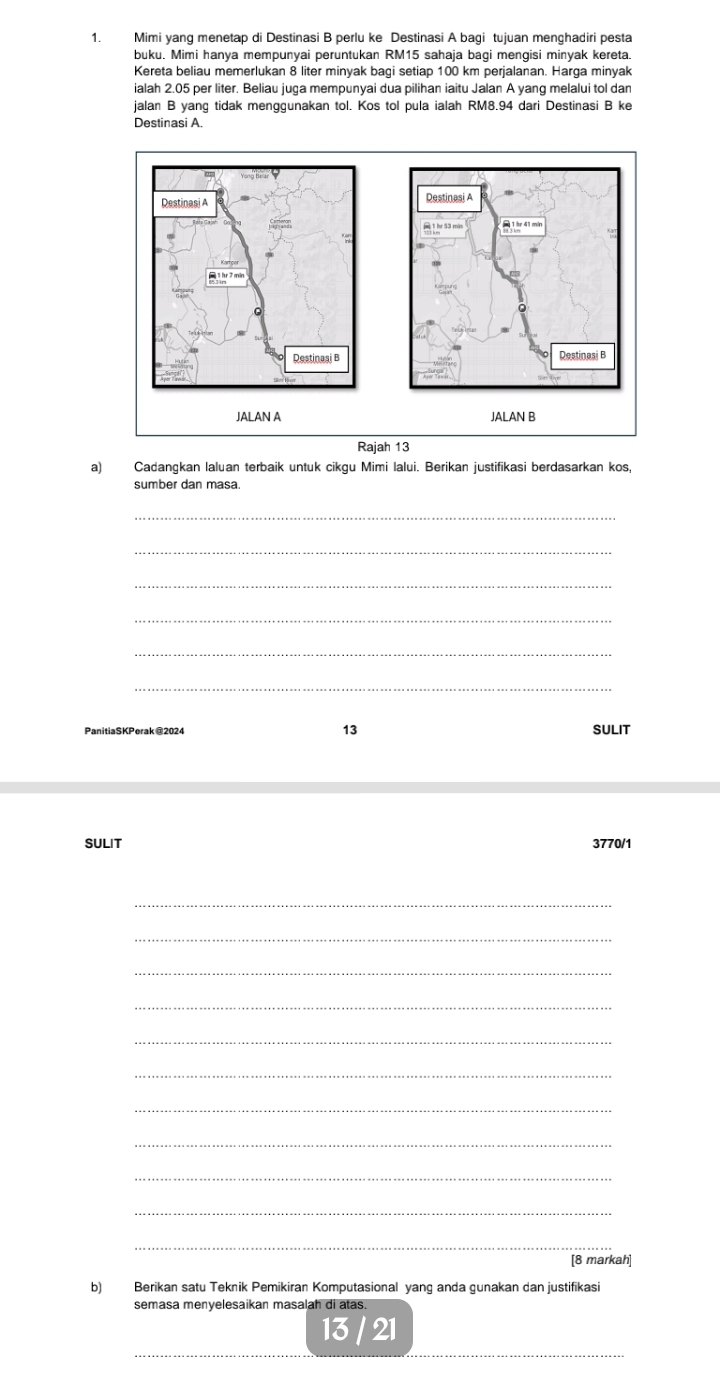 Mimi yang menetap di Destinasi B perlu ke Destinasi A bagi tujuan menghadiri pesta 
buku. Mimi hanya mempunyai peruntukan RM15 sahaja bagi mengisi minyak kereta. 
Kereta beliau memerlukan 8 liter minyak bagi setiap 100 km perjalanan. Harga minyak 
ialah 2.05 per liter. Beliau juça mempunyai dua pilihan iaitu Jalan A yang melalui tol dan 
jalan B yang tidak menggunakan tol. Kos tol pula ialah RM8.94 dari Destinasi B ke 
Destinasi A. 
a) Cadangkan laluan terbaik untuk cikgu Mimi lalui. Berikan justifikasi berdasarkan kos, 
sumber dan masa. 
_ 
_ 
_ 
_ 
_ 
_ 
13 
PanitiaSKPerak @2024 SULIT 
SULIT 3770/1 
_ 
_ 
_ 
_ 
_ 
_ 
_ 
_ 
_ 
_ 
_ 
[8 markah] 
b) Berikan satu Teknik Pemikiran Komputasional yang anda gunakan dan justifikasi 
semasa menyelesaikan masalah di atas. 
_ 
13 21 
_