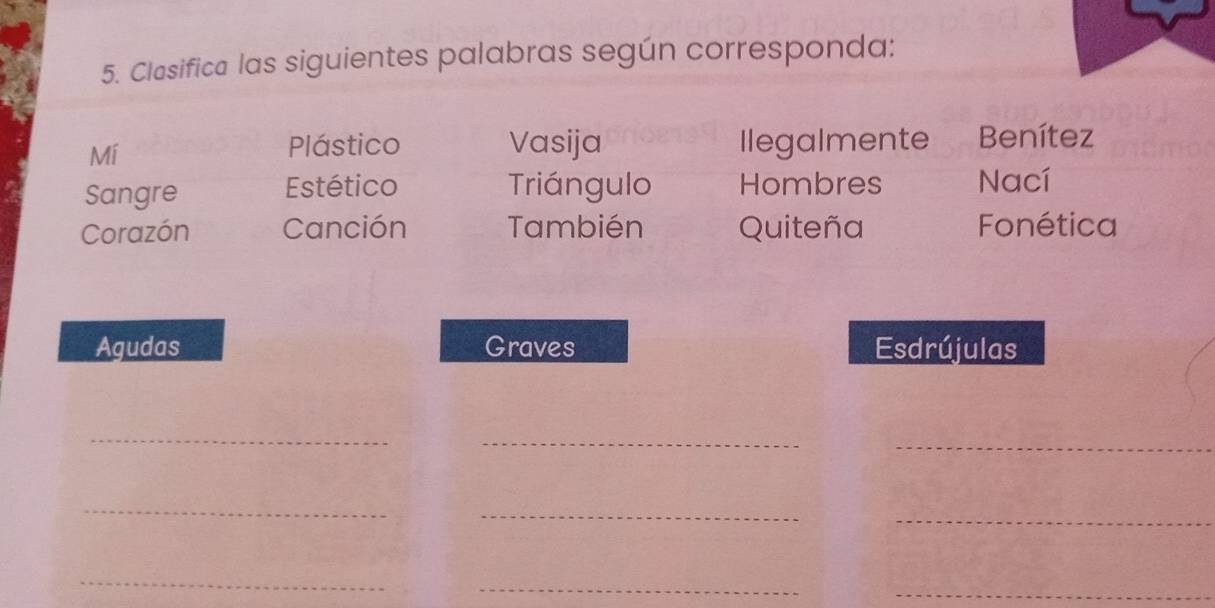 Clasifica las siguientes palabras según corresponda: 
Plástico Vasija 
Mí Ilegalmente Benítez 
Sangre Estético Triángulo Hombres Nací 
Corazón Canción También Quiteña Fonética 
Agudas Graves Esdrújulas 
_ 
_ 
_ 
_ 
_ 
_ 
_ 
_ 
_