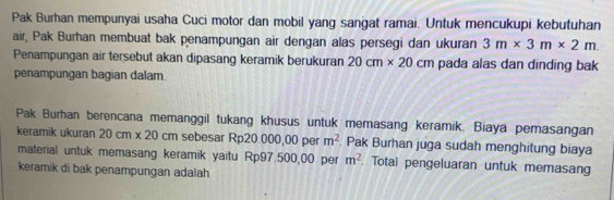 Pak Burhan mempunyai usaha Cuci motor dan mobil yang sangat ramai. Untuk mencukupi kebutuhan 
air, Pak Burhan membuat bak penampungan air dengan alas persegi dan ukuran 3m* 3m* 2m. 
Penampungan air tersebut akan dipasang keramik berukuran 20cm* 20cm pada alas dan dinding bak 
penampungan bagian dalam. 
Pak Burhan berencana memanggil tukang khusus untuk memasang keramik. Biaya pemasangan 
keramik ukuran 20cm* 20 cm sebesar Rp20.000,00 per m^2. Pak Burhan juga sudah menghitung biaya 
material untuk memasang keramik yaitu Rp97.500,00 per m^2. Total pengeluaran untuk memasang 
keramik di bak penampungan adalah