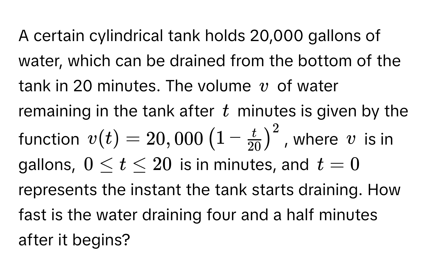 A certain cylindrical tank holds 20,000 gallons of water, which can be drained from the bottom of the tank in 20 minutes. The volume $v$ of water remaining in the tank after $t$ minutes is given by the function $v(t) = 20,000 (1 -  t/20  )^2$, where $v$ is in gallons, $0 ≤ t ≤ 20$ is in minutes, and $t = 0$ represents the instant the tank starts draining. How fast is the water draining four and a half minutes after it begins?