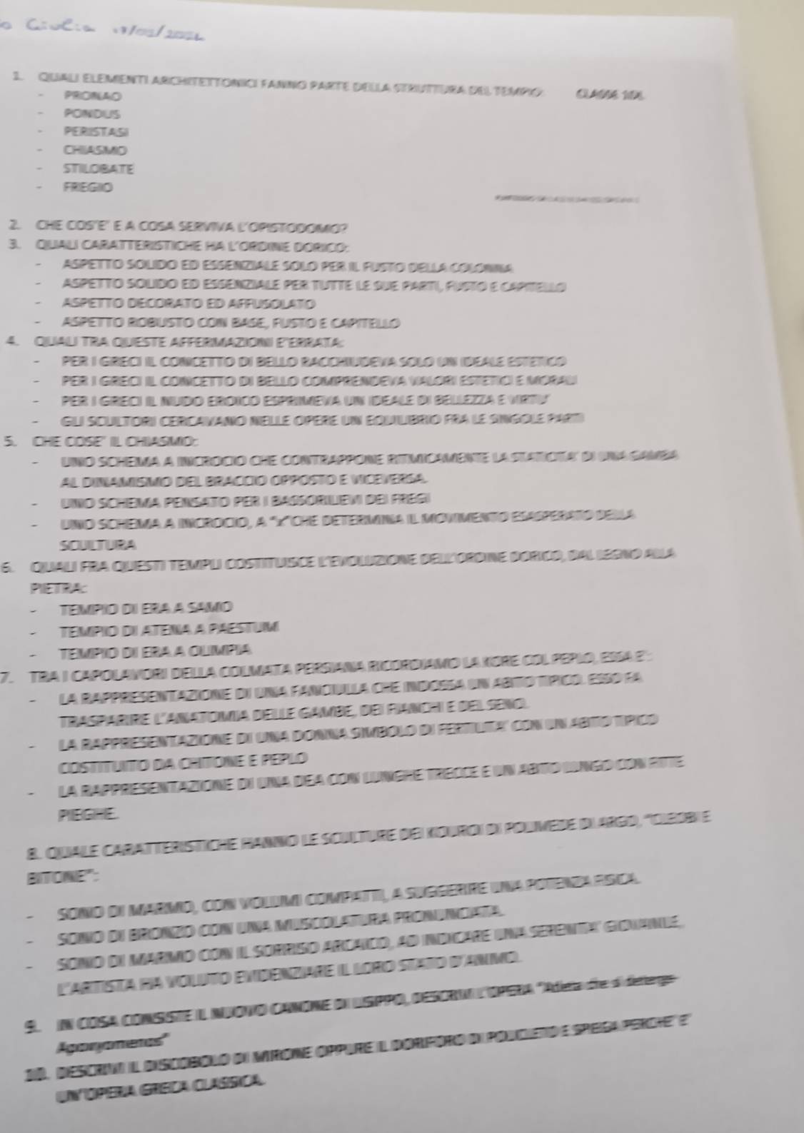 C:oC:a 00/2006
1. QiuALi EleMeNTI ARCHITETTONCI FANNo PARTE DEIla SEBUTTUra dEl tempIO. CLAñS 191
PRONAO
PONDUS
PERISTASI
. CHIASMO
STILOBATE
_
. FRIEGIO
2. CHE COS'E' E A COSA SERVIVA L'OPISTODOMO?
3. QUALI CARATTERISTICHE HA L'ORDINE DORICO:
、 Aspetto solido ed esenziale solo per il Fusto della colónia
Aspetto solido ed essenziale per tutte le sue parti, Pusto e captello
Aspetto décorato ed affusolato
ASPETTO ROBUSTo CON BASE, PUSTó e CAPITELLó
4. QuaLI TRA QuESTE AFFERMAziON E'ERrAta:
PER I GRECI IL CONCETTo dI BELLO RACCHIUDEVA SOlo UN IDEALE ESTETiCó
per I Greci il concetto di Bello comprendeva valori estetioi e Moral
per i greci il Nudo eroico espriena un ideale di Bellezza e vrtv
Gui scultori cercavano nelle opere un equilibrio pra le singole part
5. CHE COSE' IL CHIASMO:
Uno schema a incrocio che contrappone ritimioamente la statota' di una gamea
al dinamismo del bracció oppostó e vcevería
Uno Schiema Pensato per I Baßsorlevi dei Fregi
Uno schema a incrdcio, a 'X'che determna i Monimento elasperato della
SCUILTURA
6. Quali FrA Questi TempLi costitUISCE l'EvoliziONE DELlORDINe BORiCO, BAL Iegno Alla
PIETRA
Tempio dI era a samo
tempio dI atena a paestu
Tempio dI era a Olmpia
7. TRA I CAPOLAVORI DELLA COLMATA PERsiaNa RicOrDiAMo lA XORE COL PEPLO, ESSA 2 
la Rappresentazione di una fanculla cre indossa un abto típicr. esso la
Trasparire l'anatomia deule gambe, dei rianchi e delseno.
la rappresentazione de una donna simbolo de fertuia' con un abtto típico
COSTITUITO DA CHITONE E PEPLO
la rappresentazione di una dea con lungre treoce e un abto lngo con rite
PIEGHE.
8. Quale caratteristiche Hanno le sculture de xiouroi di polmede d'argd, ''Olbobi e
BITONE":
SONiO dI MARMO, CON VOLUMI COMPATT, A SUGGERRE INA POTENDA RSICA.
sonio du bronzó con una muscolatura pronunciata.
sonio du marmo con il sorriso arcaido, ad indncare unaserenta' gidianué,
L'ArTIiSTa RA VOLiTo EViDenziare Il LoRo Stato d'AnMo.
9. IN COSA CONSiSTE I NUONO CANONE dN LISPPO, DESORNA L'OPERA deta de di detergo
Agaryometas''
00, desorno i discobolo di mirone oppure l dOrporo du poldieto e speiga percte e
UntóPera Greça Clássica.