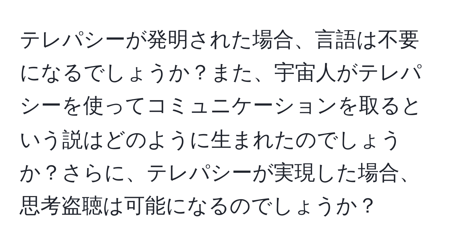 テレパシーが発明された場合、言語は不要になるでしょうか？また、宇宙人がテレパシーを使ってコミュニケーションを取るという説はどのように生まれたのでしょうか？さらに、テレパシーが実現した場合、思考盗聴は可能になるのでしょうか？