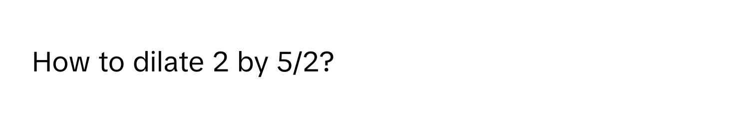 How to dilate 2 by 5/2?