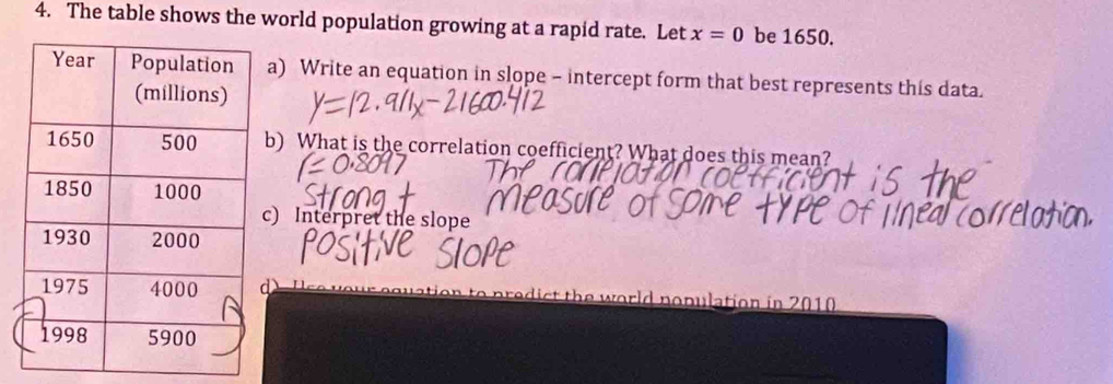 The table shows the world population growing at a rapid rate. Let x=0 be 1650. 
) Write an equation in slope - intercept form that best represents this data. 
) What is the correlation coefficient? What does this mean? 
) Interpret the slope 
orld nopulation in 2010