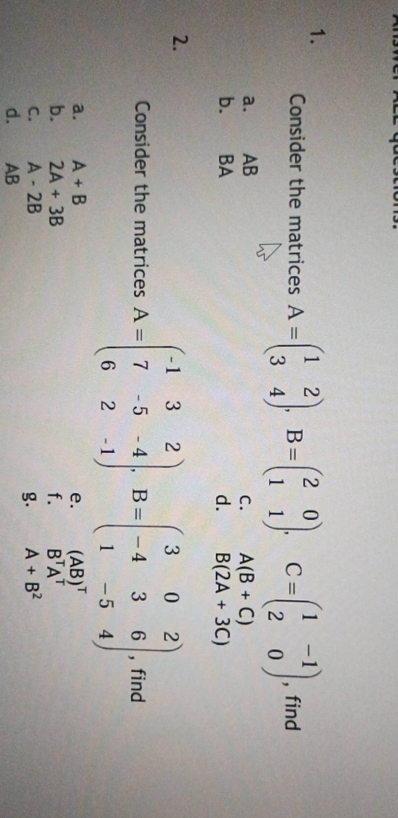 Consider the matrices A=beginpmatrix 1&2 3&4endpmatrix , B=beginpmatrix 2&0 1&1endpmatrix , C=beginpmatrix 1&-1 2&0endpmatrix , find 
a. AB
C. A(B+C)
b. BA d. B(2A+3C)
2. 
Consider the matrices A=beginpmatrix -1&3&2 7&-5&-4 6&2&-1endpmatrix , B=beginpmatrix 3&0&2 -4&3&6 1&-5&4endpmatrix , find 
a. A+B e. (AB)^T
b. 2A+3B f. B^TA^T
C. A-2B A+B^2
g. 
d. AB