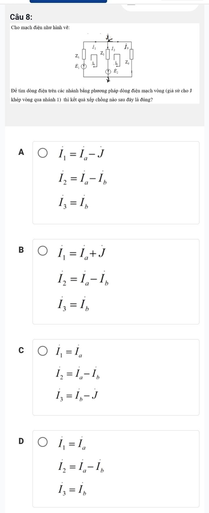 Cho mạch điện như hình vẽ:
i I
Z
Z
Zs
É
E_2 
Để tìm dòng điện trên các nhánh bằng phương pháp dòng điện mạch vòng (giả sử cho J
khép vòng qua nhánh 1) thì kết quả xếp chồng nào sau đây là đúng?
A
dot I_1=dot I_a-dot J
dot I_2=dot I_a-dot I_b
I_3=I_b
B
dot I_1=dot I_a+dot J
dot I_2=dot I_a-dot I_b
dot I_3=dot I_b
C dot I_1=dot I_a
dot I_2=dot I_a-dot I_b
dot I_3=dot Ij-dot J
dot I_1=dot I_a
dot I_2=dot I_a-dot I_b
dot I_3=dot I_b