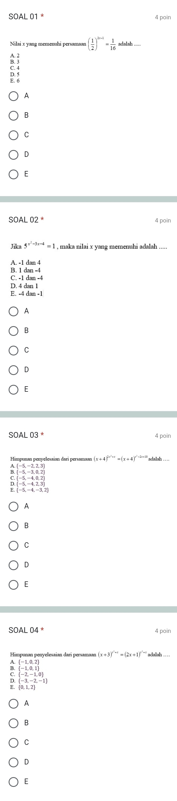 SOALO1 4 poin
Nilai x yang memenuhi persamaan ( 1/2 )^2x-1= 1/16 adalah...
B. 3
C. 4
D. 5
E. 6
A
B
C
D
E
SOAL02^* 4 poin
Jika 5^(x^2)-3x-4=1 , maka nilai x yang memenuhi adalah .....
A. -1 dan 4
B. 1 1dan-4
C. -1dan-4
D. 4dan1
E. -4dan-1
A
B
C
D
E
SOAL 03^* 4 poin
(x+4)^2x^2+x=(x+4)^x^2-2x+10 .beginarrayl -5,-2,2,3  (-5,-3,0,2)endarray.
C. beginarrayr  -5,-4,0,2   -5,-4,2,3 endarray
 -5,-4,-3,2
A
B
C
D
E
SOAL 04^* 4 poin
Himpunan penyelesaian dari persamaar (x+3)^x^2+x=(2x+1)^x^2+xadalah
beginarrayl -1,0,2   -1,0,1
E. beginbmatrix -2,-1,0 -3,-2,-1endbmatrix
A
B
C
D
E