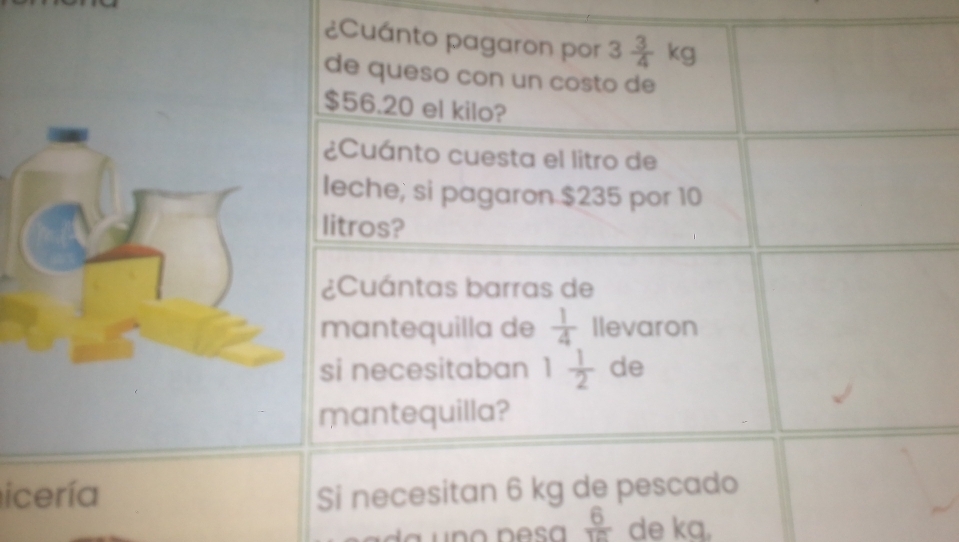 ¿Cuánto pagaron por 3 3/4 kg
de queso con un costo de
$56.20 el kilo? 
¿Cuánto cuesta el litro de 
leche; si pagaron $235 por 10
litros? 
¿Cuántas barras de 
mantequilla de  1/4  Ilevaron 
si necesitaban 1 1/2  de 
mantequilla? 
icería Si necesitan 6 kg de pescado
 6/18  de ka,