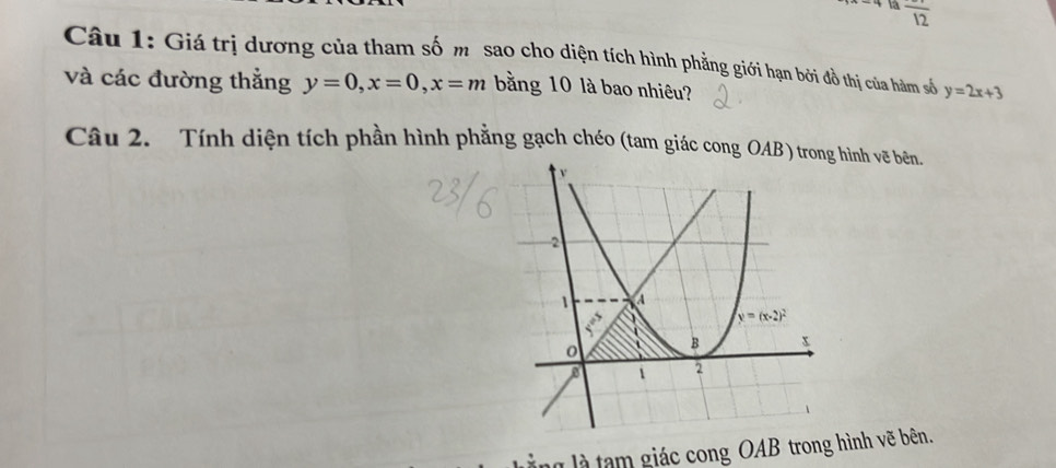 là frac 12
Câu 1: Giá trị dương của tham số m sao cho diện tích hình phẳng giới hạn bởi đồ thị của hàm số y=2x+3
và các đường thẳng y=0,x=0,x=m bằng 10 là bao nhiêu?
Câu 2. Tính diện tích phần hình phẳng gạch chéo (tam giác cong OAB ) trohình vẽ bên.
ng là tạm giác cong OAB trong hình vẽ bên.