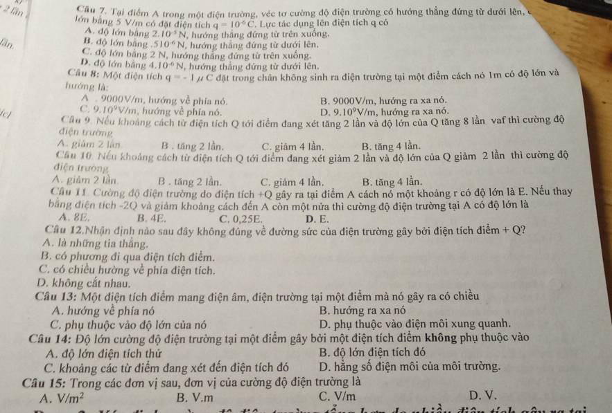 lần 
Cầu 7. Tại điểm A trong một điện trường, véc tơ cường độ điện trường có hướng thẳng đứng từ dưới lên,
lớn bằng 5 V/m có đặt điện tích q=10^(-6)C C. Lực tác dụng lên điện tích q có
A. độ lớn bằng 2. 10^(-5)N , hướng thắng đứng từ trên xuống,
B. độ lớn bằng .
Lần, 510^(-6)N , hướng thắng đứng từ dưới lên.
C. độ lớn bằng 2 N, hướng tháng đứng từ trên xuống.
D. độ lớn bằng 4.10^(-6)N , hướng thẳng đứng từ dưới lên,
âu 8: Một điện tích q=-1 μ C đặt trong chân không sinh ra điện trường tại một điểm cách nó 1m có độ lớn và
hướng là
A  9000V/m, hướng về phía nó B. 9000V/m, hướng ra xa nó.
ief
C. 9.10^9V/m , hướng về phía nó. D, 9.10^9V /m, hướng ra xa nó.
Cầu 9. Nếu khoảng cách từ điện tích Q tới điểm đang xét tăng 2 lần và độ lớn của Q tăng 8 lần vaf thì cường độ
điện trường
A. giám 2 lán B . tăng 2 lần. C. giảm 4 lần, B. tăng 4 lần.
Cầu 10. Nếu khoảng cách từ diện tích Q tới điểm đang xét giảm 2 lần và độ lớn của Q giảm 2 lần thì cường độ
điện trường
A. giảm 2 lần. B . tăng 2 lần. C. giảm 4 lần, B. tăng 4 lần.
Cầu 11. Cường độ điện trường do điện tích +Q gây ra tại điểm A cách nổ một khoảng r có độ lớn là E. Nếu thay
bằng điện tích -2Q và giảm khoảng cách đến A còn một nửa thì cường độ điện trường tại A có độ lớn là
A. 8E. B. 4E. C. 0,25E. D. E.
Cầu 12.Nhận định nào sau đây không đúng về đường sức của điện trường gây bởi điện tích điểm + Q?
A. là những tia thắng.
B. có phương đi qua điện tích điểm.
C. có chiều hường về phía điện tích.
D. không cắt nhau.
Câu 13: Một điện tích điểm mang điện âm, điện trường tại một điểm mà nó gây ra có chiều
A. hướng về phía nó B. hướng ra xa nó
C. phụ thuộc vào độ lớn của nó D. phụ thuộc vào điện môi xung quanh.
Câu 14: Độ lớn cường độ điện trường tại một điểm gây bởi một điện tích điểm không phụ thuộc vào
A. độ lớn điện tích thử B. độ lớn điện tích đó
C. khoảng các từ điểm đang xét đến điện tích đó D. hằng số điện môi của môi trường.
Câu 15: Trong các đơn vị sau, đơn vị của cường độ điện trường là
A. V/m^2 B. V.m C. V/m D. V.
