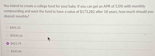 You intend to create a college fund for your baby. If you can get an APR of 5.0% with monthly
compounding and want the fund to have a value of $173,282 after 18 years, how much should you
deposit monthly?
$496.22
$9290.32
$421.79
$545.84