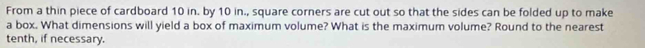From a thin piece of cardboard 10 in. by 10 in., square corners are cut out so that the sides can be folded up to make 
a box. What dimensions will yield a box of maximum volume? What is the maximum volume? Round to the nearest 
tenth, if necessary.