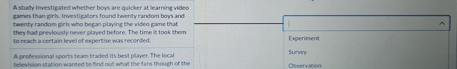 A study investigated whether boys are quicker at learning video 
games than girls. Investigators found twenty random boys and 
twenty random girls who began playing the video game that ^ 
they had previously never played before. The time it took them 
to reach a certain level of expertise was recorded. Experiment 
A professional sports team traded its best player. The local Survey 
television station wanted to find out what the fans though of the Observation